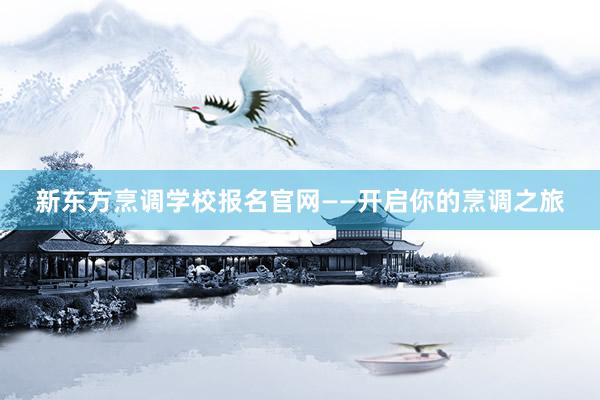 新东方烹调学校报名官网——开启你的烹调之旅