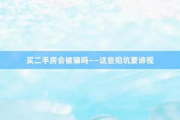 买二手房会被骗吗——这些陷坑要谛视